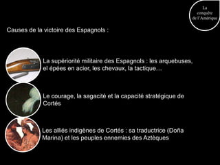 La
                                                                        conquête
                                                                     de l’Amérique

Causes de la victoire des Espagnols :




             La supériorité militaire des Espagnols : les arquebuses,
             el épées en acier, les chevaux, la tactique…



             Le courage, la sagacité et la capacité stratégique de
             Cortés



            Les alliés indigènes de Cortés : sa traductrice (Doña
            Marina) et les peuples ennemies des Aztèques
 