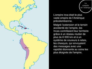 La
                                     conquête
                                  de l’Amérique



        L’empire inca était le plus
        vaste empire de l’Amérique
        précolombienne.
        Malgré l’extension et le terrain
        accidenté de l’empire, les
        Incas contrôlaient leur territoire
        grâce à un réseau routier de
        plus de 6 000 km et à un
        système de coureurs à relais,
        les chasquis, qui envoyaient
Cuzco
        des messages avec une
        rapidité étonnante au coins les
        plus éloignés de l'empire.
 