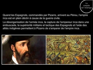 La
                                                                       conquête
                                                                    de l’Amérique



Quand les Espagnols, commandés par Pizarro, arrivent au Pérou, l’empire
inca est en plein déclin à cause de la guerre civile.
La désorganisation de l’armée inca, la capture de l’empereur inca dans une
embuscade, la supériorité militaire et tactique des Espagnols et l’aide des
alliés indigènes permettent à Pizarro de s’emparer de l’empire inca.
 