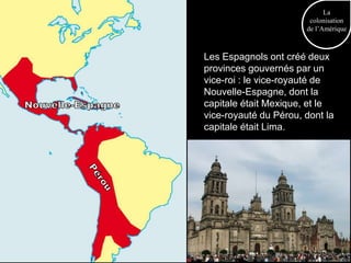 La
                        colonisation
                       de l’Amérique



Les Espagnols ont créé deux
provinces gouvernés par un
vice-roi : le vice-royauté de
Nouvelle-Espagne, dont la
capitale était Mexique, et le
vice-royauté du Pérou, dont la
capitale était Lima.
 