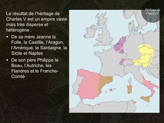 Héritage de
Le résultat de l’héritage de      Charles V
Charles V est un empire vaste
mais très disperse et
hétérogène :
 De sa mère Jeanne la
  Folle, la Castille, l’Aragon,
  l’Amérique, la Sardaigne, la
  Sicile et Naples
 De son père Philippe le
  Beau, l’Autriche, les
  Flandres et le Franche-
  Comté
 