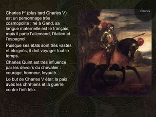Charles
Charles Ier (plus tard Charles V)
est un personnage très
cosmopolite : né à Gand, sa
langue maternelle est le français,
mais il parle l’allemand, l’italien et
l’espagnol.
Puisque ses états sont très vastes
et éloignés, il doit voyager tout le
temps.
Charles Quint est très influencé
par les devoirs du chevalier :
courage, honneur, loyauté…
Le but de Charles V était la paix
avec les chrétiens et la guerre
contre l’infidèle.
 