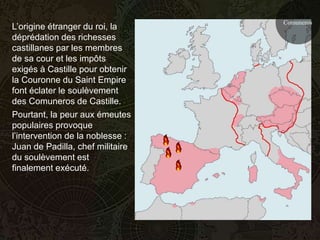 Comuneros
L’origine étranger du roi, la
déprédation des richesses
castillanes par les membres
de sa cour et les impôts
exigés à Castille pour obtenir
la Couronne du Saint Empire
font éclater le soulèvement
des Comuneros de Castille.
Pourtant, la peur aux émeutes
populaires provoque
l’intervention de la noblesse :
Juan de Padilla, chef militaire
du soulèvement est
finalement exécuté.
 