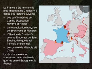 France
La France a été l’ennemi le
plus important de Charles V à
cause des facteurs suivants :
 Les conflits hérités de
   Castille (Roussillon,
   Navarre et Naples)
 La revendication française
   de Bourgogne er Flandres
 L’élection de Charles V
   comme Empereur du Saint
   Empire, titre que le roi
   français ambitionnait
 Le contrôle de Milan, la clé
   d’Italie
Le résultat a été une
succession interminable de
guerres entre l’Espagne et la
France.
 