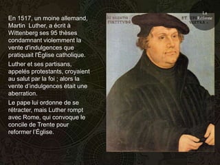 La
En 1517, un moine allemand,       Réforme
Martin Luther, a écrit à
Wittenberg ses 95 thèses
condamnant violemment la
vente d'indulgences que
pratiquait l'Église catholique.
Luther et ses partisans,
appelés protestants, croyaient
au salut par la foi ; alors la
vente d’indulgences était une
aberration.
Le pape lui ordonne de se
rétracter, mais Luther rompt
avec Rome, qui convoque le
concile de Trente pour
reformer l’Église.
 