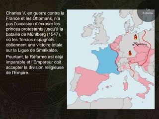 La
Charles V, en guerre contre la        Réforme
France et les Ottomans, n’a
pas l’occasion d’écraser les
princes protestants jusqu’à la
bataille de Mühlberg (1547),
où les Tercios espagnols
                                  Mühlberg
obtiennent une victoire totale
sur la Ligue de Smalkalde.
Pourtant, la Réforme est déjà
imparable et l’Empereur doit
accepter la division religieuse
de l’Empire.
 