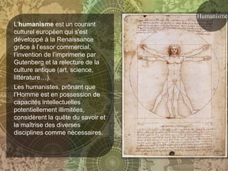 Humanisme
L’humanisme est un courant
culturel européen qui s'est
développé à la Renaissance
grâce à l’essor commercial,
l’invention de l’imprimerie par
Gutenberg et la relecture de la
culture antique (art, science,
littérature…).
Les humanistes, prônant que
l’Homme est en possession de
capacités intellectuelles
potentiellement illimitées,
considèrent la quête du savoir et
la maîtrise des diverses
disciplines comme nécessaires.
 