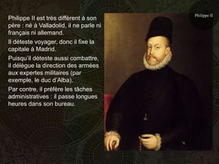 Philippe II
Philippe II est très diffèrent à son
père : né à Valladolid, il ne parle ni
français ni allemand.
Il déteste voyager, donc il fixe la
capitale à Madrid.
Puisqu’il déteste aussi combattre,
il délègue la direction des armées
aux expertes militaires (par
exemple, le duc d’Alba).
Par contre, il préfère les tâches
administratives : il passe longues
heures dans son bureau.
 