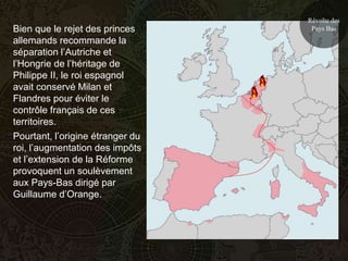 Révolte des
Bien que le rejet des princes      Pays Bas
allemands recommande la
séparation l’Autriche et
l’Hongrie de l’héritage de
Philippe II, le roi espagnol
avait conservé Milan et
Flandres pour éviter le
contrôle français de ces
territoires.
Pourtant, l’origine étranger du
roi, l’augmentation des impôts
et l’extension de la Réforme
provoquent un soulèvement
aux Pays-Bas dirigé par
Guillaume d’Orange.
 