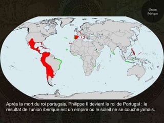 Union
                                                                        ibérique




Après la mort du roi portugais, Philippe II devient le roi de Portugal : le
résultat de l’union ibérique est un empire où le soleil ne se couche jamais.
 