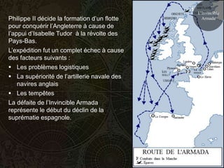 L’Invincible
Philippe II décide la formation d’un flotte     Armada
pour conquérir l’Angleterre à cause de
l’appui d’Isabelle Tudor à la révolte des
Pays-Bas.
L’expédition fut un complet échec à cause
des facteurs suivants :
 Les problèmes logistiques
 La supériorité de l’artillerie navale des
    navires anglais
 Les tempêtes
La défaite de l’Invincible Armada
représente le début du déclin de la
suprématie espagnole.
 