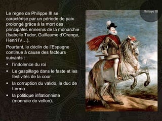Philippe III
Le règne de Philippe III se
caractérise par un période de paix
prolongé grâce à la mort des
principales ennemis de la monarchie
(Isabelle Tudor, Guillaume d’Orange,
Henri IV…).
Pourtant, le déclin de l’Espagne
continue à cause des facteurs
suivants :
 l’indolence du roi
 Le gaspillage dans le faste et les
   festivités de la cour
 la corruption du valido, le duc de
   Lerma
 la politique inflationniste
   (monnaie de vellon).
 
