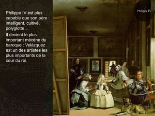 Philippe IV
Philippe IV est plus
capable que son père :
intelligent, cultivé,
polyglotte…
Il devient le plus
important mécène du
baroque : Velázquez
est un des artistes les
plus importants de la
cour du roi.
 