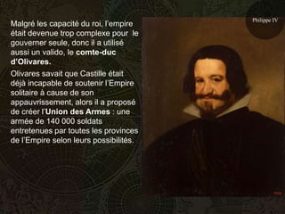 Philippe IV
Malgré les capacité du roi, l’empire
était devenue trop complexe pour le
gouverner seule, donc il a utilisé
aussi un valido, le comte-duc
d’Olivares.
Olivares savait que Castille était
déjà incapable de soutenir l’Empire
solitaire à cause de son
appauvrissement, alors il a proposé
de créer l’Union des Armes : une
armée de 140 000 soldats
entretenues par toutes les provinces
de l’Empire selon leurs possibilités.
 