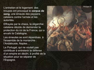 Philippe IV
L’entretien et le logement des
troupes ont provoqué le corpus de
sang, une émeute des paysans
catalans contre l’armée et les
autorités.
Effrayée par le chaos, la oligarchie
catalane décide de demander la
protection du roi de la France, qui a
envahi la Catalogne.
Les émeutes se sont répandues à
l'ensemble de la monarchie :
l’Andalousie, Naples…
Le Portugal, qui ne voulait pas
contribuer à entretenir la défense
d’un empire en déclin, à profité de la
situation pour se séparer de
l’Espagne.
 