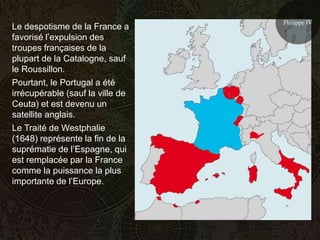 Philippe IV
Le despotisme de la France a
favorisé l’expulsion des
troupes françaises de la
plupart de la Catalogne, sauf
le Roussillon.
Pourtant, le Portugal a été
irrécupérable (sauf la ville de
Ceuta) et est devenu un
satellite anglais.
Le Traité de Westphalie
(1648) représente la fin de la
suprématie de l’Espagne, qui
est remplacée par la France
comme la puissance la plus
importante de l’Europe.
 