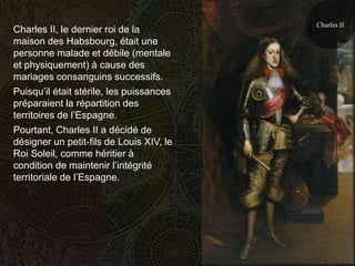 Charles II
Charles II, le dernier roi de la
maison des Habsbourg, était une
personne malade et débile (mentale
et physiquement) à cause des
mariages consanguins successifs.
Puisqu’il était stérile, les puissances
préparaient la répartition des
territoires de l’Espagne.
Pourtant, Charles II a décidé de
désigner un petit-fils de Louis XIV, le
Roi Soleil, comme héritier à
condition de maintenir l’intégrité
territoriale de l’Espagne.
 