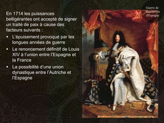 Guerre de
                                      Succession
En 1714 les puissances                d'Espagne
belligérantes ont accepté de signer
un traité de paix à cause des
facteurs suivants :
 L’épuisement provoqué par les
   longues années de guerre
 Le renoncement définitif de Louis
   XIV à l’union entre l’Espagne et
   la France
 La possibilité d’une union
   dynastique entre l’Autriche et
   l’Espagne
 