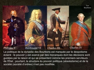 Les
                                                                        Bourbons




Philippe V           Ferdinand VI        Charles III         Charles IV
La politique de la dynastie des Bourbons est marquée par le despotisme
éclairé : le pouvoir y est exercé par des monarques dont les décisions sont
guidées par la raison et qui se présentent comme les premiers serviteurs
de l’État ; pourtant, la structure du pouvoir politique (absolutisme) et de la
société (société d’ordres) n’est pas modifiée.
 