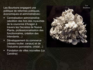 Les
Les Bourbons engagent une               Bourbons
politique de reformes politiques,
économiques et administratives :
 Centralisation administrative
   (abolition des fors des royaumes
   de la couronne d'Aragon à
   travers les Decretos de Nueva
   Planta, professionnalisation des
   fonctionnaires, création des
   intendants…)
 Développement du commerce
   (réseau routier, canaux) et de
   l’industrie (porcelaine, cristal…)
 Fondation de villes nouvelles (La
   Carolina)
 