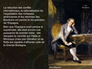 Les
La réduction des conflits                              Bourbons
internationaux, la rationalisation de
l’exploitation des richesses
américaines et les reformes des
Bourbons ont permis la récupération
de l’Espagne.
Bien que l’Espagne avait perdue la
suprématie, elle était encore une
puissance de premier ordre : elle
récupère le contrôle sur l’Italie et
Minorque (mais pas Gibraltar) et sa
flotte est capable d’affronter celle de
la Grande Bretagne.




                                          Jovellanos
 