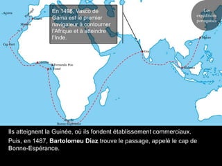 En 1498, Vasco de                              Les
Açores
                                                                            expéditions
                    Ceuta        Gama est le premier                        portugaises
           Madère                navigateur à contourner
                                 l’Afrique et à atteindre
                                 l’Inde.                                      Macao

Cap Vert

                                                            Goa


                       Elmina
                                   Fernando Poo
                                S. Tomé                           Malacca




                                        Cap de
                                    Bonne-Espérance

   Ils atteignent la Guinée, où ils fondent établissement commerciaux.
   Puis, en 1487, Bartolomeu Diaz trouve le passage, appelé le cap de
   Bonne-Espérance.
 