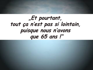 „Et pourtant,
tout ça n‘est pas si lointain,
puisque nous n‘avons
que 65 ans !“
 