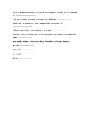 4) Tu as remarqué? Céline ne nous invite jamais à prendre un pot, je crois qu'elle est
un peu ...................................
5) Il veut s'acheter un nouvel ordinateur, alors il fait des ............................... .
6) Antoine s'achète beaucoup de choses inutiles, il a tendance à
..................................... .
7) Nous allons acheter une télévision et la payer à ................................. .
8) Vous n'êtes pas comme nous. Si ce n'est pas une grosse dépense, vous préférez
payer ........................... .
Assosiez les suivants mots d'argot à leur équivalent en français standard.
Un dirlo:-----------------------une boîte: -----------------------un boulot: ------------------------bosser:-----------------------

 