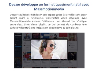 Deezer développe un format quasiment natif avec
Massmotionmedia
Deezer souhaitait monétiser son espace grâce à la vidéo sa...