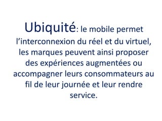 Ubiquité: le mobile permet
l’interconnexion du réel et du virtuel,
les marques peuvent ainsi proposer
des expériences augm...