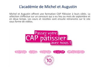 L’académie de Michel et Augustin
Michel et Augustin offrent une formation CAP Pâtissier à leurs côtés. La
sélection s’effe...