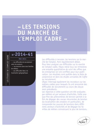 – LES TENSIONS
DU MARCHÉ DE
L’EMPLOI CADRE –
Les difficultés à recruter, les tensions sur le mar-
ché de l’emploi, font régulièrement débat.
Pour bien analyser ces difficultés sur le marché
de l’emploi cadre, l’Apec mène tous les trimestres
une enquête quantitative de suivi des offres que
les entreprises lui ont confiées pour leur publi-
cation. Les résultats sont publiés dans la Note de
conjoncture et dans les études annuelles De l’offre
au recrutement.
L’Apec interroge également les recruteurs sur les
métiers cadres pour lesquels ils ont rencontré des
difficultés de recrutement au cours des douze
mois précédents.
Les réponses à cette question ont été analysées
par métiers et par secteurs d’activités. Cette ana-
lyse fine des phénomènes de tension permet à la
fois de dégager des causes récurrentes de tension
(la localisation des emplois en particulier), de
comprendre les sources de tensions dans diffé-
rents secteurs d’activités et de dégager les fa-
milles de métiers connaissant le plus de tensions.
LESÉTUDESDEL’EMPLOICADRE
— Les difﬁcultés de recrutement
selon les secteurs.
— Les tensions dans trois familles
de métiers.
— Les difﬁcultés liées à la
localisation géographique.
N°2014-41
MAI 2014
 