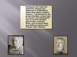    Estoiques són totes les
             doctrines ètiques que
             defensen la indiferència
             sobre dels plaers i dolors
             externs, i l'austeritat en els
             propis desitjos, encara que
             es coneix com estoïcisme
             tant el corrent filosòfic
             grecoromà, creat per
             Zenó, com la teoria ètica
             que defenen teórics com
             Crisipo, Soli i Séneca




                                              Crisipo




Séneca
 