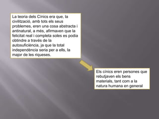 La teoria dels Cínics era que, la
civilització, amb tots els seus
problemes, eren una cosa abstracta i
antinatural, a més, afirmaven que la
felicitat real i completa soles es podia
obtindre a través de la
autosuficiència, ja que la total
independència seria per a ells, la
major de les riqueses.



                                           Els cínics eren persones que
                                           rebutjaven els bens
                                           materials, tant com a la
                                           natura humana en general
 