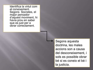    Identifica la virtut com
    el coneixement.
    Segons Socrates, el
    major pensador
    d’aquest moviment, hi
    havia prou en saber
    que es just per a
    obrar correctament.




                               Segons aquesta
                               doctrina, les males
                               accions son a causa
                               del desconeixement, i
                               sols es possible obrar
                               bé si es coneix el bé i
                               la justicia.
 