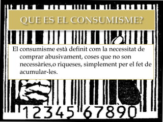 El consumisme està definit com la necessitat de
   comprar abusivament, coses que no son
   necessàries,o riqueses, simplement per el fet de
   acumular-les.
 