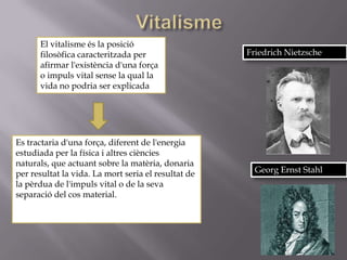 El vitalisme és la posició
      filosòfica caracteritzada per                  Friedrich Nietzsche
      afirmar l'existència d'una força
      o impuls vital sense la qual la
      vida no podria ser explicada.




Es tractaria d'una força, diferent de l'energia
estudiada per la física i altres ciències
naturals, que actuant sobre la matèria, donaria
per resultat la vida. La mort seria el resultat de     Georg Ernst Stahl
la pèrdua de l'impuls vital o de la seva
separació del cos material.
 