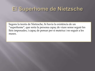 Segons la teoría de Nietzsche, hi havia la existència de un
“superhome”, que sería la persona capaç de viure sense seguir les
lleis imposades, i capaç de pensar per si mateixa i no seguir a les
mases.
 