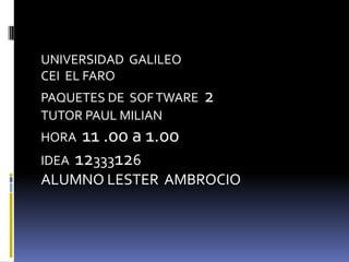 UNIVERSIDAD GALILEO
CEI EL FARO
PAQUETES DE SOF TWARE   2
TUTOR PAUL MILIAN
HORA  11 .00 a 1.00
IDEA 12333126
ALUMNO LESTER AMBROCIO
 