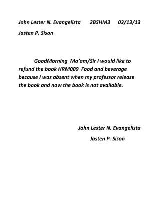 John Lester N. Evangelista   2BSHM3      03/13/13
Jasten P. Sison



      GoodMorning Ma’am/Sir I would like to
refund the book HRM009 Food and beverage
because I was absent when my professor release
the book and now the book is not available.




                         John Lester N. Evangelista
                             Jasten P. Sison
 