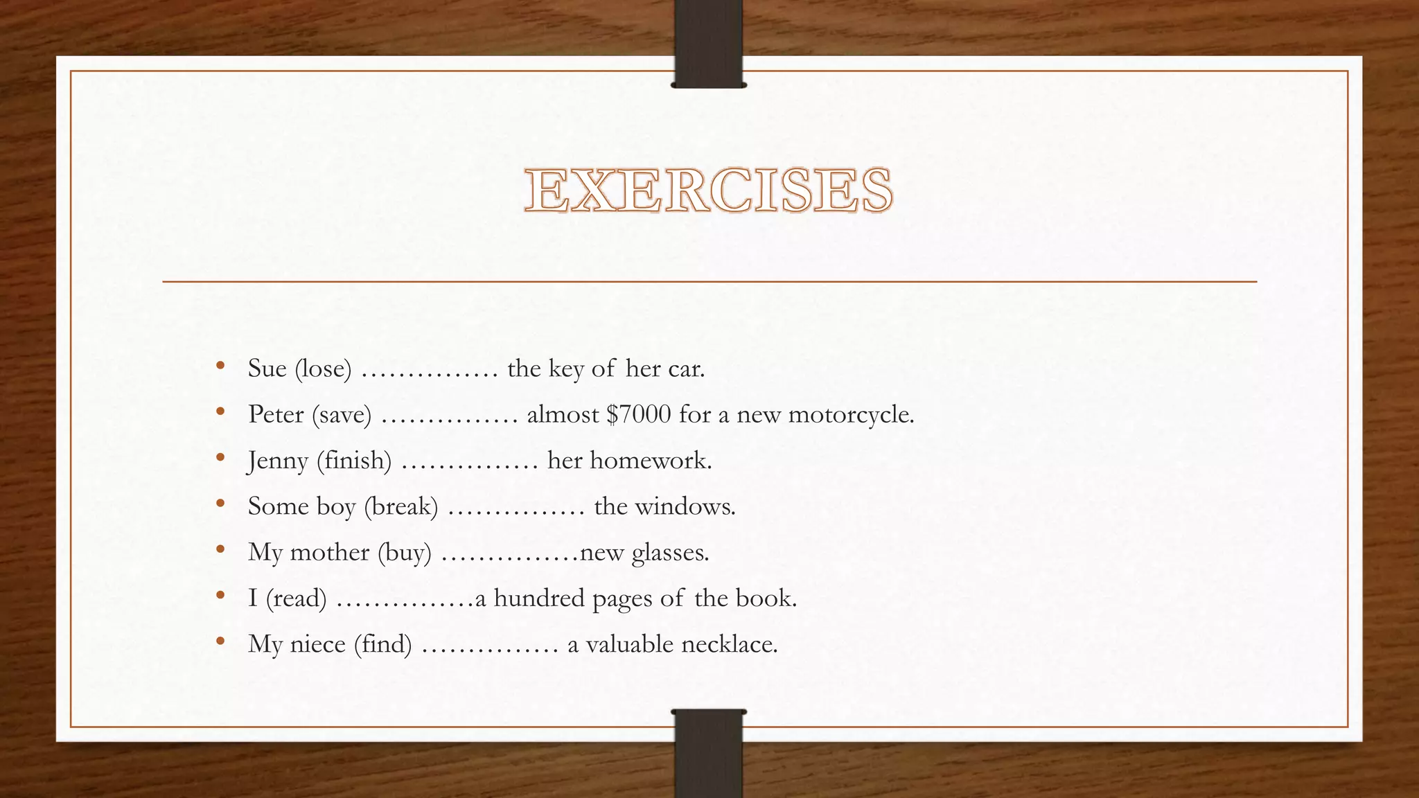 • Sue (lose) …………… the key of her car.
• Peter (save) …………… almost $7000 for a new motorcycle.
• Jenny (finish) …………… her homework.
• Some boy (break) …………… the windows.
• My mother (buy) ……………new glasses.
• I (read) ……………a hundred pages of the book.
• My niece (find) …………… a valuable necklace.
 