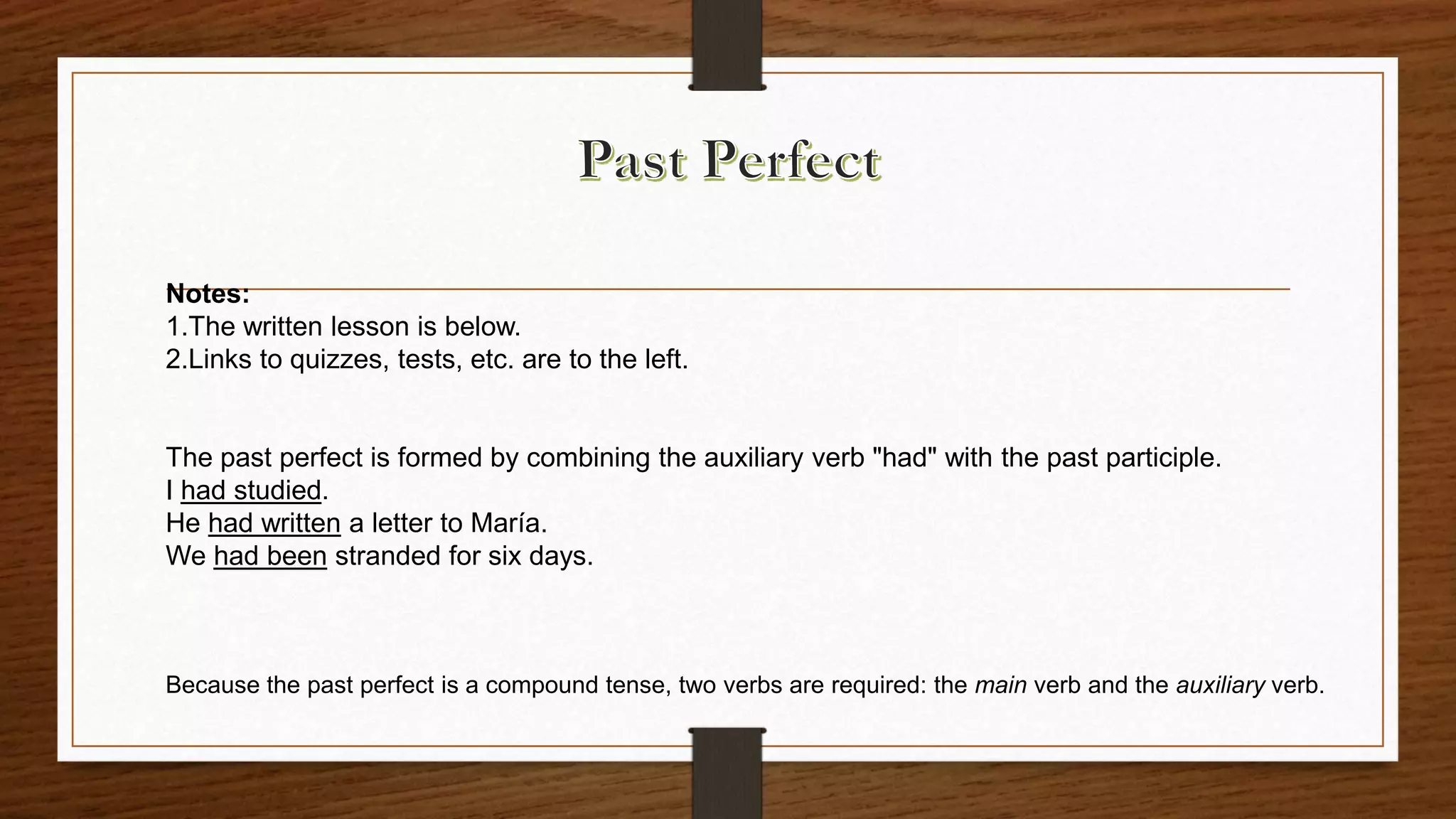 Notes:
1.The written lesson is below.
2.Links to quizzes, tests, etc. are to the left.
The past perfect is formed by combining the auxiliary verb "had" with the past participle.
I had studied.
He had written a letter to María.
We had been stranded for six days.
Because the past perfect is a compound tense, two verbs are required: the main verb and the auxiliary verb.
 