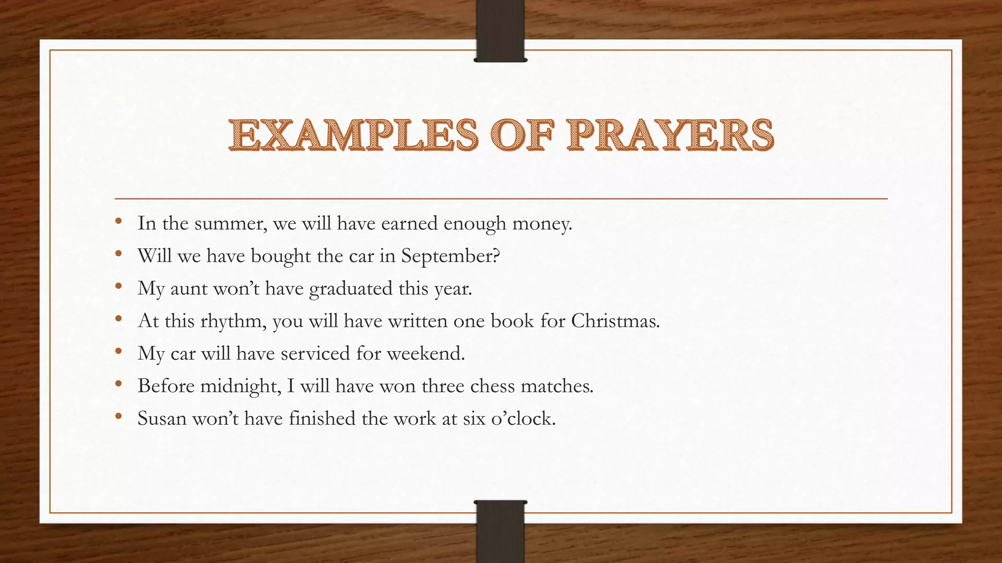 • In the summer, we will have earned enough money.
• Will we have bought the car in September?
• My aunt won’t have graduated this year.
• At this rhythm, you will have written one book for Christmas.
• My car will have serviced for weekend.
• Before midnight, I will have won three chess matches.
• Susan won’t have finished the work at six o’clock.
 