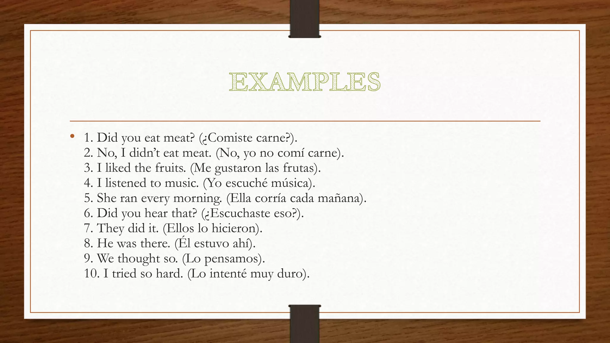 • 1. Did you eat meat? (¿Comiste carne?).
2. No, I didn’t eat meat. (No, yo no comí carne).
3. I liked the fruits. (Me gustaron las frutas).
4. I listened to music. (Yo escuché música).
5. She ran every morning. (Ella corría cada mañana).
6. Did you hear that? (¿Escuchaste eso?).
7. They did it. (Ellos lo hicieron).
8. He was there. (Él estuvo ahí).
9. We thought so. (Lo pensamos).
10. I tried so hard. (Lo intenté muy duro).
 