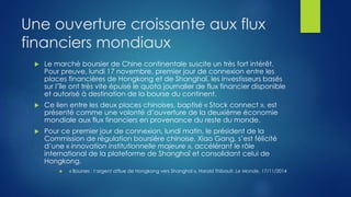 Une ouverture croissante aux flux
financiers mondiaux
 Le marché boursier de Chine continentale suscite un très fort intérêt.
Pour preuve, lundi 17 novembre, premier jour de connexion entre les
places financières de Hongkong et de Shanghaï, les investisseurs basés
sur l’île ont très vite épuisé le quota journalier de flux financier disponible
et autorisé à destination de la bourse du continent.
 Ce lien entre les deux places chinoises, baptisé « Stock connect », est
présenté comme une volonté d’ouverture de la deuxième économie
mondiale aux flux financiers en provenance du reste du monde.
 Pour ce premier jour de connexion, lundi matin, le président de la
Commission de régulation boursière chinoise, Xiao Gang, s’est félicité
d’une « innovation institutionnelle majeure », accélérant le rôle
international de la plateforme de Shanghaï et consolidant celui de
Hongkong.
 « Bourses : l’argent afflue de Hongkong vers Shanghaï », Harold Thibault, Le Monde, 17/11/2014
 