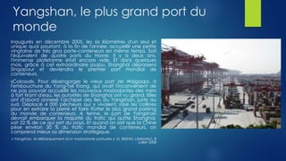 Yangshan, le plus grand port du
monde
Inaugurés en décembre 2005, les six kilomètres d'un seul et
unique quai pourront, à la fin de l'année, accueillir une petite
vingtaine de très gros porte-conteneurs en même temps. Soit
l'équivalent de quatre ports du Havre. Il y a deux ans,
l'immense plateforme était encore vide. Et dans quelques
mois, grâce à cet extraordinaire joujou, Shanghai dépassera
Singapour et deviendra le premier port mondial de
conteneurs.
«Colossal». Pour désengorger le vieux port de Waigaqio, à
l'embouchure du Yang-Tsé Kiang, qui avait l'inconvénient de
ne pas pouvoir accueillir les nouveaux mastodontes des mers
à fort tirant d'eau, les autorités de Shanghai ont vu grand. Elles
ont d'abord annexé l'archipel des îles du Yangshan, juste au
sud. Déplacé 4 000 pêcheurs qui y vivaient, rasé les collines
pour en extraire la pierre et faire flotter le plus grand parking
du monde de conteneurs. A terme, le port de Yangshan
devrait embarquer la majorité du trafic qui quitte Shanghai,
soit 22 % de ce qui sort du pays. Et quand on sait que la Chine
pèse environ 30 % du trafic mondial de conteneurs, on
comprend mieux sa dimension stratégique.
« Yangshan, le débarquement d'un mastodonte portuaire », G. BISEAU, Libération, 8
Juillet 2008
 