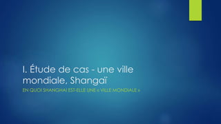 I. Étude de cas - une ville
mondiale, Shangaï
EN QUOI SHANGHAI EST-ELLE UNE « VILLE MONDIALE »
 