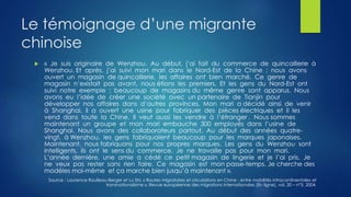 Le témoignage d’une migrante
chinoise
 « Je suis originaire de Wenzhou. Au début, j’ai fait du commerce de quincaillerie à
Wenzhou. Et après, j’ai suivi mon mari dans le Nord-Est de la Chine ; nous avons
ouvert un magasin de quincaillerie, les affaires ont bien marché. Ce genre de
magasin n’existait pas avant, nous étions les premiers. Et les gens du Nord-Est ont
suivi notre exemple ; beaucoup de magasins du même genre sont apparus. Nous
avons eu l’idée de créer une société avec un partenaire de Tianjin pour
développer nos affaires dans d’autres provinces. Mon mari a décidé ainsi de venir
à Shanghai, il a ouvert une usine pour fabriquer des pièces électriques et il les
vend dans toute la Chine. Il veut aussi les vendre à l’étranger . Nous sommes
maintenant un groupe et mon mari embauche 300 employés dans l’usine de
Shanghai. Nous avons des collaborateurs partout. Au début des années quatre-
vingt, à Wenzhou, les gens fabriquaient beaucoup pour les marques japonaises.
Maintenant, nous fabriquons pour nos propres marques. Les gens du Wenzhou sont
intelligents, ils ont le sens du commerce. Je ne travaille pas pour mon mari.
L’année dernière, une amie a cédé ce petit magasin de lingerie et je l’ai pris. Je
ne veux pas rester sans rien faire. Ce magasin est mon passe-temps. Je cherche des
modèles moi-même et ça marche bien jusqu’à maintenant ».
Source : Laurence Roulleau-Berger et Lu Shi, « Routes migratoires et circulations en Chine : entre mobilités intracontinentales et
transnationalisme », Revue européenne des migrations internationales [En ligne], vol. 20 – n°3, 2004.
 