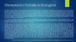 Disneyland s’installe à Shanghai
Le géant des médias et du divertissement américain Disney a débuté vendredi les travaux pour la construction
de son premier parc d'attraction en Chine continentale, à Shanghai, capitale économique de la deuxième
économie de la planète. Le patron de la compagnie Walt Disney, Bob Iger, et le secrétaire du parti communiste
de la ville, Yu Zhengsheng, ainsi que d'autres responsables chinois ont symboliquement ouvert le chantier en
donnant les premiers coups avec des pelles dorées, en présence de la presse. Le Disneyland de Shanghai sera
en effet détenu à 43% par le groupe américain et à 57% par le Shanghai Shendi Group, une société à 100%
étatique créée pour l'occasion.
[…] Plus de 2.000 logements et près 300 commerces du quartier de Chuansha, à une dizaine de km de
l'aéroport international de Shanghai-Pudong, ont dû déménager pour permettre aux travaux de commencer,
avaient indiqué début 2010 les autorités locales.
"Notre parc de Shanghai sera une destination de vacances familiale de classe mondiale qui mêlera les
caractéristiques classiques de Disney et des histoires que Disney raconte avec la beauté unique de la Chine", a
promis M. Iger. L'objectif est d'attirer 7,3 millions de visiteurs par an, selon le site internet de la municipalité de
Shanghai. Le parc permettra d'attirer la clientèle chinoise plus facilement que celui de Hong Kong, les Chinois
du continent devant obtenir un laissez-passer pour se rendre dans l'ancienne colonie britannique. (…) La
présence d'un Disneyland à Shanghai aidera aussi à promouvoir une image davantage tournée vers les loisirs
de la métropole connue comme centre d'affaires, financier et industriel. "Le projet de Disney va accélérer la
croissance économique de Shanghai et de la Chine orientale", estime Min Fan, le PDG du voyagiste en ligne
Ctrip.com. "Il y aura un investissement initial dans le projet d'environ 24,5 milliards de yuans (2,6 milliards d'euros)
plus 4,5 milliards de yuans (480 millions d'euros) pour construire d'autres éléments du parc, y compris des hôtels
et commerces, les restaurants et les aires de loisir", selon un communiqué de Disney. (…) Le Disneyland de
Shanghai sera le sixième parc à thème du groupe et le quatrième à l'extérieur des Etats-Unis après Paris, Tokyo
et Hong Kong. »
D’après Libération, 8 avril 2011, http://www.liberation.fr/economie/01012330555-disneyland-s-installe-en-chine-continentale
 