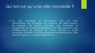 Qu’est-ce qu’une ville mondiale ?
 Les villes mondiales se caractérisent par une forte
concentration de population, de capitaux, de sièges sociaux,
de banques, de services spécialisés aux entreprises et
d’organismes de recherche-développement. Elles disposent aussi
d’infrastructures de transport de niveau mondial et d’une
importante capacité d’accueil d’événements internationaux. Elles
prennent appui sur un espace régional actif.
 
